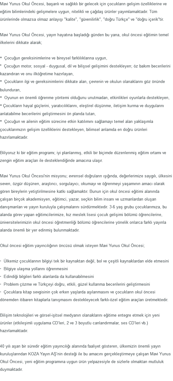 Mavi Yunus Okul Öncesi, başarılı ve sağlıklı bir gelecek için çocukların gelişim özelliklerine ve eğitim bilimlerindeki gelişmelere uygun, nitelikli ve çağdaş ürünler yayımlamaktadır. Tüm ürünlerinde olmazsa olmaz anlayışı "kalite", "güvenilirlik", "doğru Türkçe" ve "doğru içerik"tir. Mavi Yunus Okul Öncesi, yayın hayatına başladığı günden bu yana, okul öncesi eğitimin temel ilkelerini dikkate alarak; * Çocuğun gereksinimlerine ve bireysel farklılıklarına uygun, * Çocuğun motor, sosyal - duygusal, dil ve bilişsel gelişimini destekleyen; öz bakım becerilerini kazandıran ve onu ilköğretime hazırlayan, * Çocukların ilgi ve gereksinimlerini dikkate alan, çevrenin ve okulun olanaklarını göz önünde bulunduran, * Oyunun en önemli öğrenme yöntemi olduğunu unutmadan, etkinlikleri oyunlarla destekleyen, * Çocukların hayal güçlerini, yaratıcılıklarını, eleştirel düşünme, iletişim kurma ve duygularını anlatabilme becerilerini geliştirmesini ön planda tutan, * Çocuğun ve ailenin eğitim sürecine etkin katılımını sağlamayı temel alan yaklaşımla çocuklarımızın gelişim özelliklerini destekleyen, bilimsel anlamda en doğru ürünleri hazırlamaktadır. Biliyoruz ki bir eğitim programı; iyi planlanmış, etkili bir biçimde düzenlenmiş eğitim ortamı ve zengin eğitim araçları ile desteklendiğinde amacına ulaşır. Mavi Yunus Okul Öncesi'nin misyonu; evrensel doğruların ışığında, değerlerimize saygılı, ülkesini seven, özgür düşünen, araştırıcı, sorgulayıcı, okumayı ve öğrenmeyi yaşamının amacı olarak gören bireylerin yetiştirilmesine katkı sağlamaktır. Bunun için okul öncesi eğitimi alanında çalışan birçok akademisyen, eğitimci, yazar, seçkin bilim insanı ve uzmanlardan oluşan danışmanları ve yayın kuruluyla çalışmalarını sürdürmektedir. 3-6 yaş grubu çocuklarımıza, bu alanda görev yapan eğitimcilerimize, kız meslek lisesi çocuk gelişimi bölümü öğrencilerine, üniversitelerimizin okul öncesi öğretmenliği bölümü öğrencilerine yönelik onlarca farklı yayınla alanda önemli bir yer edinmiş bulunmaktadır. Okul öncesi eğitim yayıncılığının öncüsü olmak isteyen Mavi Yunus Okul Öncesi; · Ülkemiz çocuklarının bilgiyi tek bir kaynaktan değil, bol ve çeşitli kaynaklardan elde etmesini · Bilgiye ulaşma yollarını öğrenmesini · Edindiği bilgileri farklı alanlarda da kullanabilmesini · Problem çözme ve Türkçeyi doğru, etkili, güzel kullanma becerilerini geliştirmesini · Çocuklara kitap sevgisinin çok erken yaşlarda aşılanmasını ve çocukların okul öncesi dönemden itibaren kitaplarla tanışmasını destekleyecek farklı-özel eğitim araçları üretmektedir. Bilişim teknolojileri ve görsel-işitsel medyanın olanaklarını eğitime entegre etmek için yeni ürünler (etkileşimli uygulama CD’leri, 2 ve 3 boyutlu canlandırmalar, ses CD’leri vb.) hazırlamaktadır. 40 yılı aşan bir süredir eğitim yayıncılığı alanında faaliyet gösteren, ülkemizin önemli yayın kuruluşlarından KOZA Yayın AŞ’nin desteği ile bu amacını gerçekleştirmeye çalışan Mavi Yunus Okul Öncesi, yeni eğitim programına uygun ürün yelpazesiyle de sizlerle olmaktan mutluluk duymaktadır. 