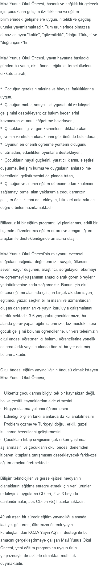 Mavi Yunus Okul Öncesi, başarılı ve sağlıklı bir gelecek için çocukların gelişim özelliklerine ve eğitim bilimlerindeki gelişmelere uygun, nitelikli ve çağdaş ürünler yayımlamaktadır. Tüm ürünlerinde olmazsa olmaz anlayışı "kalite", "güvenilirlik", "doğru Türkçe" ve "doğru içerik"tir. Mavi Yunus Okul Öncesi, yayın hayatına başladığı günden bu yana, okul öncesi eğitimin temel ilkelerini dikkate alarak; * Çocuğun gereksinimlerine ve bireysel farklılıklarına uygun, * Çocuğun motor, sosyal - duygusal, dil ve bilişsel gelişimini destekleyen; öz bakım becerilerini kazandıran ve onu ilköğretime hazırlayan, * Çocukların ilgi ve gereksinimlerini dikkate alan, çevrenin ve okulun olanaklarını göz önünde bulunduran, * Oyunun en önemli öğrenme yöntemi olduğunu unutmadan, etkinlikleri oyunlarla destekleyen, * Çocukların hayal güçlerini, yaratıcılıklarını, eleştirel düşünme, iletişim kurma ve duygularını anlatabilme becerilerini geliştirmesini ön planda tutan, * Çocuğun ve ailenin eğitim sürecine etkin katılımını sağlamayı temel alan yaklaşımla çocuklarımızın gelişim özelliklerini destekleyen, bilimsel anlamda en doğru ürünleri hazırlamaktadır. Biliyoruz ki bir eğitim programı; iyi planlanmış, etkili bir biçimde düzenlenmiş eğitim ortamı ve zengin eğitim araçları ile desteklendiğinde amacına ulaşır. Mavi Yunus Okul Öncesi'nin misyonu; evrensel doğruların ışığında, değerlerimize saygılı, ülkesini seven, özgür düşünen, araştırıcı, sorgulayıcı, okumayı ve öğrenmeyi yaşamının amacı olarak gören bireylerin yetiştirilmesine katkı sağlamaktır. Bunun için okul öncesi eğitimi alanında çalışan birçok akademisyen, eğitimci, yazar, seçkin bilim insanı ve uzmanlardan oluşan danışmanları ve yayın kuruluyla çalışmalarını sürdürmektedir. 3-6 yaş grubu çocuklarımıza, bu alanda görev yapan eğitimcilerimize, kız meslek lisesi çocuk gelişimi bölümü öğrencilerine, üniversitelerimizin okul öncesi öğretmenliği bölümü öğrencilerine yönelik onlarca farklı yayınla alanda önemli bir yer edinmiş bulunmaktadır. Okul öncesi eğitim yayıncılığının öncüsü olmak isteyen Mavi Yunus Okul Öncesi; · Ülkemiz çocuklarının bilgiyi tek bir kaynaktan değil, bol ve çeşitli kaynaklardan elde etmesini · Bilgiye ulaşma yollarını öğrenmesini · Edindiği bilgileri farklı alanlarda da kullanabilmesini · Problem çözme ve Türkçeyi doğru, etkili, güzel kullanma becerilerini geliştirmesini · Çocuklara kitap sevgisinin çok erken yaşlarda aşılanmasını ve çocukların okul öncesi dönemden itibaren kitaplarla tanışmasını destekleyecek farklı-özel eğitim araçları üretmektedir. Bilişim teknolojileri ve görsel-işitsel medyanın olanaklarını eğitime entegre etmek için yeni ürünler (etkileşimli uygulama CD’leri, 2 ve 3 boyutlu canlandırmalar, ses CD’leri vb.) hazırlamaktadır. 40 yılı aşan bir süredir eğitim yayıncılığı alanında faaliyet gösteren, ülkemizin önemli yayın kuruluşlarından KOZA Yayın AŞ’nin desteği ile bu amacını gerçekleştirmeye çalışan Mavi Yunus Okul Öncesi, yeni eğitim programına uygun ürün yelpazesiyle de sizlerle olmaktan mutluluk duymaktadır. 