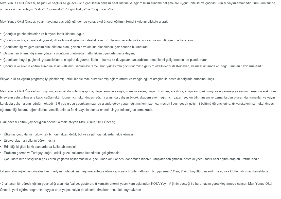 Mavi Yunus Okul Öncesi, başarılı ve sağlıklı bir gelecek için çocukların gelişim özelliklerine ve eğitim bilimlerindeki gelişmelere uygun, nitelikli ve çağdaş ürünler yayımlamaktadır. Tüm ürünlerinde olmazsa olmaz anlayışı "kalite", "güvenilirlik", "doğru Türkçe" ve "doğru içerik"tir. Mavi Yunus Okul Öncesi, yayın hayatına başladığı günden bu yana, okul öncesi eğitimin temel ilkelerini dikkate alarak; * Çocuğun gereksinimlerine ve bireysel farklılıklarına uygun, * Çocuğun motor, sosyal - duygusal, dil ve bilişsel gelişimini destekleyen; öz bakım becerilerini kazandıran ve onu ilköğretime hazırlayan, * Çocukların ilgi ve gereksinimlerini dikkate alan, çevrenin ve okulun olanaklarını göz önünde bulunduran, * Oyunun en önemli öğrenme yöntemi olduğunu unutmadan, etkinlikleri oyunlarla destekleyen, * Çocukların hayal güçlerini, yaratıcılıklarını, eleştirel düşünme, iletişim kurma ve duygularını anlatabilme becerilerini geliştirmesini ön planda tutan, * Çocuğun ve ailenin eğitim sürecine etkin katılımını sağlamayı temel alan yaklaşımla çocuklarımızın gelişim özelliklerini destekleyen, bilimsel anlamda en doğru ürünleri hazırlamaktadır. Biliyoruz ki bir eğitim programı; iyi planlanmış, etkili bir biçimde düzenlenmiş eğitim ortamı ve zengin eğitim araçları ile desteklendiğinde amacına ulaşır. Mavi Yunus Okul Öncesi'nin misyonu; evrensel doğruların ışığında, değerlerimize saygılı, ülkesini seven, özgür düşünen, araştırıcı, sorgulayıcı, okumayı ve öğrenmeyi yaşamının amacı olarak gören bireylerin yetiştirilmesine katkı sağlamaktır. Bunun için okul öncesi eğitimi alanında çalışan birçok akademisyen, eğitimci, yazar, seçkin bilim insanı ve uzmanlardan oluşan danışmanları ve yayın kuruluyla çalışmalarını sürdürmektedir. 3-6 yaş grubu çocuklarımıza, bu alanda görev yapan eğitimcilerimize, kız meslek lisesi çocuk gelişimi bölümü öğrencilerine, üniversitelerimizin okul öncesi öğretmenliği bölümü öğrencilerine yönelik onlarca farklı yayınla alanda önemli bir yer edinmiş bulunmaktadır. Okul öncesi eğitim yayıncılığının öncüsü olmak isteyen Mavi Yunus Okul Öncesi; · Ülkemiz çocuklarının bilgiyi tek bir kaynaktan değil, bol ve çeşitli kaynaklardan elde etmesini · Bilgiye ulaşma yollarını öğrenmesini · Edindiği bilgileri farklı alanlarda da kullanabilmesini · Problem çözme ve Türkçeyi doğru, etkili, güzel kullanma becerilerini geliştirmesini · Çocuklara kitap sevgisinin çok erken yaşlarda aşılanmasını ve çocukların okul öncesi dönemden itibaren kitaplarla tanışmasını destekleyecek farklı-özel eğitim araçları üretmektedir. Bilişim teknolojileri ve görsel-işitsel medyanın olanaklarını eğitime entegre etmek için yeni ürünler (etkileşimli uygulama CD’leri, 2 ve 3 boyutlu canlandırmalar, ses CD’leri vb.) hazırlamaktadır. 40 yılı aşan bir süredir eğitim yayıncılığı alanında faaliyet gösteren, ülkemizin önemli yayın kuruluşlarından KOZA Yayın AŞ’nin desteği ile bu amacını gerçekleştirmeye çalışan Mavi Yunus Okul Öncesi, yeni eğitim programına uygun ürün yelpazesiyle de sizlerle olmaktan mutluluk duymaktadır. 