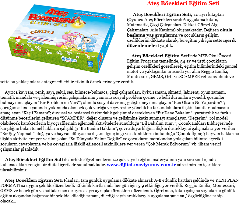 ﷯Ateş Böcekleri Eğitim Seti Ateş Böcekleri Eğitim Seti, 10 ayrı kitaptan (Oyuncu Ateş Böcekleri sıralı 6 uygulama kitabı, Matematik, Çizgi Çalışmaları, Dikkat-Görsel Algı Çalışmaları, Aile Katılımı) oluşmaktadır. Değişen okula başlama yaş gruplarını ve çocukların gelişim özelliklerini dikkate alarak, bu eğitim yılı için sette içerik düzenlemeleri yaptık. Ateş Böcekleri Eğitim Seti’nde MEB Okul Öncesi Eğitim Programı temelinde, 54 ay ve üstü çocukların gelişim özellikleri gözetilerek, eğitim bilimlerindeki güncel metot ve yaklaşımlar arasında yer alan Reggio Emilia, Montessori, GEMS, Orff ve SCAMPER referans alındı ve sette bu yaklaşımlara entegre edilebilir etkinlik örneklerine yer verdik. Ayrıca kavram, renk, sayı, şekil, ses, bilmece-bulmaca, çizgi çalışmaları, öykü zamanı, simetri, labirent, oyun zamanı, tematik mandala ve gizlenmiş resim çalışmalarının yanı sıra sosyal problem çözme ve belli durumlara yönelik çözümler bulmayı amaçlayan “Bir Problem mi Var?”; olumlu sosyal davranış geliştirmeyi amaçlayan “Ben Olsam Ne Yapardım?”; çocuğun aslında yanında-yakınında olan pek çok varlığa ve çevresine yönelik bu farkındalıklara ilişkin kanıtlar bulmasını amaçlayan “Keşif Zamanı”; duyusal ve bedensel farkındalık gelişimini destekleyen “Bir Dene Bakalım”; yaratıcılık ve farklı düşünme becerilerini geliştiren “SCAMPER”; değer oluşum ve gelişimine katkı sunmayı amaçlayan “Değerim”; rol model olabilecek karakterlerin biyografilerinin eğlenceli aktivitelerle sunulduğu “Bil Bakalım Kim?”; Çocuk Hakları Bildirgesi’nde karşılığını bulan temel hakların çalışıldığı “Bu Benim Hakkım”; çevre duyarlılığına ilişkin destekleyici çalışmalara yer verilen “Bir Şey Yapmalı”; doğaya ve hayvan dünyasına ilişkin ilginç bilgi ve etkinliklerin bulunduğu “Çoook İlginç”; hayvan haklarına ilişkin aktivitelere yer verilmiş olan “Bu Dünyada Yalnız Değiliz” ve çocukların merakından yola çıkan bilimsel içerikli soruların cevaplarına ve bu cevaplarla ilişkili eğlenceli etkinliklere yer veren “Çok Merak Ediyorum” vb. ilham verici çalışmalar planladık. Ateş Böcekleri Eğitim Seti ile birlikte öğretmenlerimize çok sayıda eğitim materyalinin yanı sıra sınıf içinde kullanacakları zengin bir dijital içerik de sunulmaktadır. www.dijital.maviyunus.com.tr adresimizden içeriklere ulaşabilirsiniz. Ateş Böcekleri Eğitim Seti Planları, tam günlük uygulama dikkate alınarak A-B etkinlik kartları şeklinde ve YENİ PLAN FORMATIna uygun şekilde düzenlendi. Etkinlik kartlarında her gün için 5-9 etkinliğe yer verildi. Reggio Emilia, Montessori, GEMS ve belirli gün ve haftalar için de ayrıca ayrı ayrı plan örnekleri düzenlendi. Öğretmen, kitap çalışma sayfalarını günlük eğitim akışından bağımsız bir şekilde, dilediği zaman, dilediği sayfa aralıklarıyla uygulama şansına / özgürlüğüne sahip olacak…