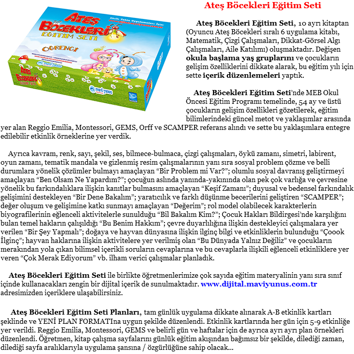 ﷯ Ateş Böcekleri Eğitim Seti Ateş Böcekleri Eğitim Seti, 10 ayrı kitaptan (Oyuncu Ateş Böcekleri sıralı 6 uygulama kitabı, Matematik, Çizgi Çalışmaları, Dikkat-Görsel Algı Çalışmaları, Aile Katılımı) oluşmaktadır. Değişen okula başlama yaş gruplarını ve çocukların gelişim özelliklerini dikkate alarak, bu eğitim yılı için sette içerik düzenlemeleri yaptık. Ateş Böcekleri Eğitim Seti’nde MEB Okul Öncesi Eğitim Programı temelinde, 54 ay ve üstü çocukların gelişim özellikleri gözetilerek, eğitim bilimlerindeki güncel metot ve yaklaşımlar arasında yer alan Reggio Emilia, Montessori, GEMS, Orff ve SCAMPER referans alındı ve sette bu yaklaşımlara entegre edilebilir etkinlik örneklerine yer verdik. Ayrıca kavram, renk, sayı, şekil, ses, bilmece-bulmaca, çizgi çalışmaları, öykü zamanı, simetri, labirent, oyun zamanı, tematik mandala ve gizlenmiş resim çalışmalarının yanı sıra sosyal problem çözme ve belli durumlara yönelik çözümler bulmayı amaçlayan “Bir Problem mi Var?”; olumlu sosyal davranış geliştirmeyi amaçlayan “Ben Olsam Ne Yapardım?”; çocuğun aslında yanında-yakınında olan pek çok varlığa ve çevresine yönelik bu farkındalıklara ilişkin kanıtlar bulmasını amaçlayan “Keşif Zamanı”; duyusal ve bedensel farkındalık gelişimini destekleyen “Bir Dene Bakalım”; yaratıcılık ve farklı düşünme becerilerini geliştiren “SCAMPER”; değer oluşum ve gelişimine katkı sunmayı amaçlayan “Değerim”; rol model olabilecek karakterlerin biyografilerinin eğlenceli aktivitelerle sunulduğu “Bil Bakalım Kim?”; Çocuk Hakları Bildirgesi’nde karşılığını bulan temel hakların çalışıldığı “Bu Benim Hakkım”; çevre duyarlılığına ilişkin destekleyici çalışmalara yer verilen “Bir Şey Yapmalı”; doğaya ve hayvan dünyasına ilişkin ilginç bilgi ve etkinliklerin bulunduğu “Çoook İlginç”; hayvan haklarına ilişkin aktivitelere yer verilmiş olan “Bu Dünyada Yalnız Değiliz” ve çocukların merakından yola çıkan bilimsel içerikli soruların cevaplarına ve bu cevaplarla ilişkili eğlenceli etkinliklere yer veren “Çok Merak Ediyorum” vb. ilham verici çalışmalar planladık. Ateş Böcekleri Eğitim Seti ile birlikte öğretmenlerimize çok sayıda eğitim materyalinin yanı sıra sınıf içinde kullanacakları zengin bir dijital içerik de sunulmaktadır. www.dijital.maviyunus.com.tr adresimizden içeriklere ulaşabilirsiniz. Ateş Böcekleri Eğitim Seti Planları, tam günlük uygulama dikkate alınarak A-B etkinlik kartları şeklinde ve YENİ PLAN FORMATIna uygun şekilde düzenlendi. Etkinlik kartlarında her gün için 5-9 etkinliğe yer verildi. Reggio Emilia, Montessori, GEMS ve belirli gün ve haftalar için de ayrıca ayrı ayrı plan örnekleri düzenlendi. Öğretmen, kitap çalışma sayfalarını günlük eğitim akışından bağımsız bir şekilde, dilediği zaman, dilediği sayfa aralıklarıyla uygulama şansına / özgürlüğüne sahip olacak…
